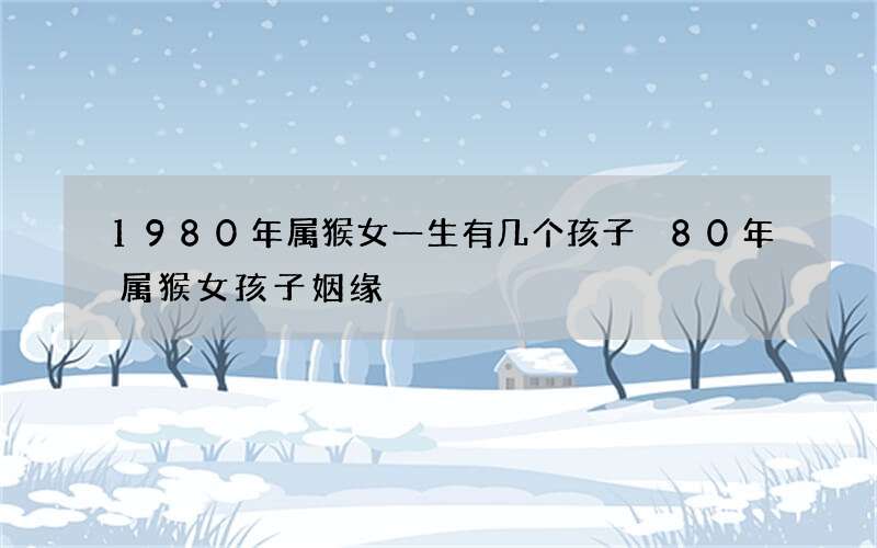 1980年属猴女一生有几个孩子 80年属猴女孩子姻缘
